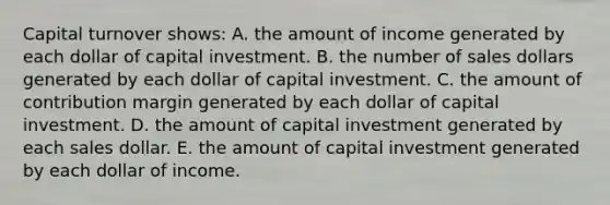 Capital turnover shows: A. the amount of income generated by each dollar of capital investment. B. the number of sales dollars generated by each dollar of capital investment. C. the amount of contribution margin generated by each dollar of capital investment. D. the amount of capital investment generated by each sales dollar. E. the amount of capital investment generated by each dollar of income.