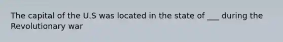 The capital of the U.S was located in the state of ___ during the Revolutionary war