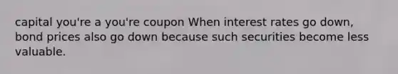 capital you're a you're coupon When interest rates go down, bond prices also go down because such securities become less valuable.