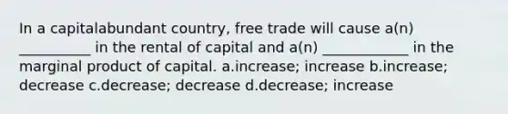 In a capitalabundant country, free trade will cause a(n) __________ in the rental of capital and a(n) ____________ in the marginal product of capital. a.increase; increase b.increase; decrease c.decrease; decrease d.decrease; increase