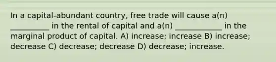 In a capital-abundant country, free trade will cause a(n) __________ in the rental of capital and a(n) ____________ in the marginal product of capital. A) increase; increase B) increase; decrease C) decrease; decrease D) decrease; increase.