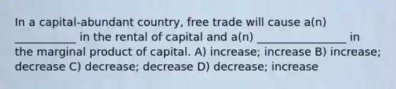 In a capital-abundant country, free trade will cause a(n) ___________ in the rental of capital and a(n) ________________ in the marginal product of capital. A) increase; increase B) increase; decrease C) decrease; decrease D) decrease; increase