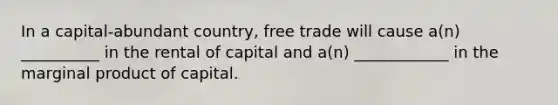 In a capital-abundant country, free trade will cause a(n) __________ in the rental of capital and a(n) ____________ in the marginal product of capital.