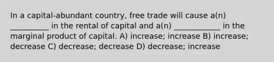 In a capital-abundant country, free trade will cause a(n) __________ in the rental of capital and a(n) ____________ in the marginal product of capital. A) increase; increase B) increase; decrease C) decrease; decrease D) decrease; increase