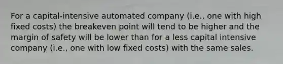 For a capital-intensive automated company (i.e., one with high fixed costs) the breakeven point will tend to be higher and the margin of safety will be lower than for a less capital intensive company (i.e., one with low fixed costs) with the same sales.