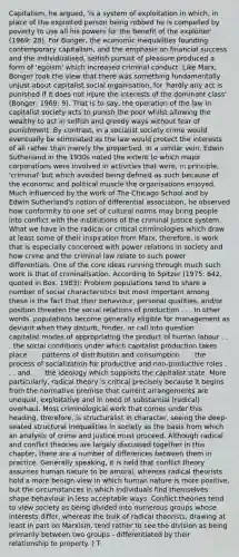 Capitalism, he argued, 'is a system of exploitation in which, in place of the exploited person being robbed he is compelled by poverty to use all his powers for the benefit of the exploiter' (1969: 28). For Bonger, the economic inequalities founding contemporary capitalism, and the emphasis on financial success and the individualised, selfish pursuit of pleasure produced a form of 'egoism' which increased criminal conduct. Like Marx, Bonger took the view that there was something fundamentally unjust about capitalist social organisation, for 'hardly any act is punished if it does not injure the interests of the dominant class' (Bonger, 1969: 9). That is to say, the operation of the law in capitalist society acts to punish the poor whilst allowing the wealthy to act in selfish and greedy ways without fear of punishment. By contrast, in a socialist society crime would eventually be eliminated as the law would protect the interests of all rather than merely the propertied. In a similar vein, Edwin Sutherland in the 1930s noted the extent to which major corporations were involved in activities that were, in principle, 'criminal' but which avoided being defined as such because of the economic and political muscle the organisations enjoyed. Much influenced by the work of The Chicago School and by Edwin Sutherland's notion of differential association, he observed how conformity to one set of cultural norms may bring people into conflict with the institutions of the criminal justice system. What we have in the radical or critical criminologies which draw at least some of their inspiration from Marx, therefore, is work that is especially concerned with power relations in society and how crime and the criminal law relate to such power differentials. One of the core ideas running through much such work is that of criminalisation. According to Spitzer (1975: 642, quoted in Box, 1983): Problem populations tend to share a number of social characteristics but most important among these is the fact that their behaviour, personal qualities, and/or position threaten the social relations of production . . . In other words, populations become generally eligible for management as deviant when they disturb, hinder, or call into question . . . capitalist modes of appropriating the product of human labour . . . the social conditions under which capitalist production takes place . . . patterns of distribution and consumption . . . the process of socialization for productive and non-productive roles . . . and . . . the ideology which supports the capitalist state. More particularly, radical theory is critical precisely because it begins from the normative premise that current arrangements are unequal, exploitative and in need of substantial (radical) overhaul. Most criminological work that comes under this heading, therefore, is structuralist in character, seeing the deep-seated structural inequalities in society as the basis from which an analysis of crime and justice must proceed. Although radical and conflict theories are largely discussed together in this chapter, there are a number of differences between them in practice. Generally speaking, it is held that conflict theory assumes human nature to be amoral, whereas radical theorists hold a more benign view in which human nature is more positive, but the circumstances in which individuals find themselves shape behaviour in less acceptable ways. Conflict theories tend to view society as being divided into numerous groups whose interests differ, whereas the bulk of radical theorists, drawing at least in part on Marxism, tend rather to see the division as being primarily between two groups - differentiated by their relationship to property. ) T