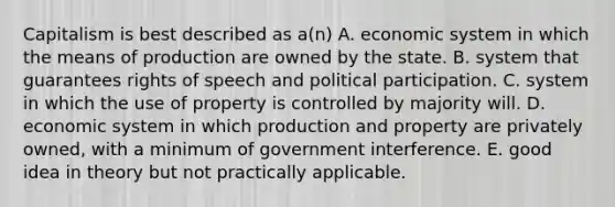 Capitalism is best described as a(n) A. economic system in which the means of production are owned by the state. B. system that guarantees rights of speech and political participation. C. system in which the use of property is controlled by majority will. D. economic system in which production and property are privately owned, with a minimum of government interference. E. good idea in theory but not practically applicable.