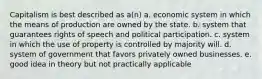 Capitalism is best described as a(n) a. economic system in which the means of production are owned by the state. b. system that guarantees rights of speech and political participation. c. system in which the use of property is controlled by majority will. d. system of government that favors privately owned businesses. e. good idea in theory but not practically applicable