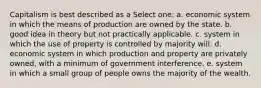 Capitalism is best described as a Select one: a. economic system in which the means of production are owned by the state. b. good idea in theory but not practically applicable. c. system in which the use of property is controlled by majority will. d. economic system in which production and property are privately owned, with a minimum of government interference. e. system in which a small group of people owns the majority of the wealth.