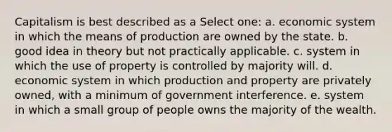 Capitalism is best described as a Select one: a. economic system in which the means of production are owned by the state. b. good idea in theory but not practically applicable. c. system in which the use of property is controlled by majority will. d. economic system in which production and property are privately owned, with a minimum of government interference. e. system in which a small group of people owns the majority of the wealth.