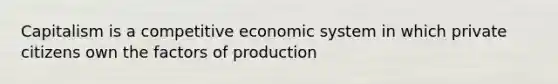 Capitalism is a competitive economic system in which private citizens own the factors of production