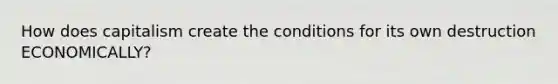 How does capitalism create the conditions for its own destruction ECONOMICALLY?