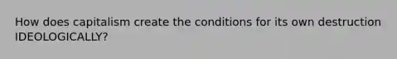 How does capitalism create the conditions for its own destruction IDEOLOGICALLY?