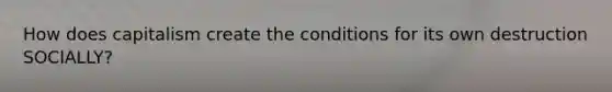 How does capitalism create the conditions for its own destruction SOCIALLY?