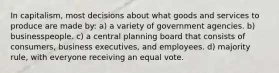 In capitalism, most decisions about what goods and services to produce are made by: a) a variety of government agencies. b) businesspeople. c) a central planning board that consists of consumers, business executives, and employees. d) majority rule, with everyone receiving an equal vote.