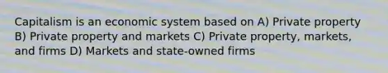 Capitalism is an economic system based on A) Private property B) Private property and markets C) Private property, markets, and firms D) Markets and state-owned firms