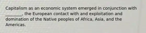 Capitalism as an economic system emerged in conjunction with ________, the European contact with and exploitation and domination of the Native peoples of Africa, Asia, and the Americas.