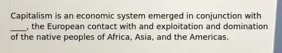 Capitalism is an economic system emerged in conjunction with ____, the European contact with and exploitation and domination of the native peoples of Africa, Asia, and the Americas.