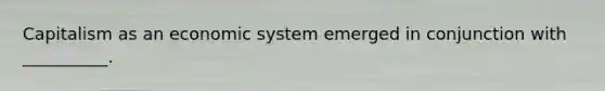 Capitalism as an economic system emerged in conjunction with __________.