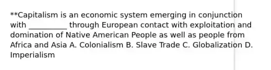 **Capitalism is an economic system emerging in conjunction with __________ through European contact with exploitation and domination of Native American People as well as people from Africa and Asia A. Colonialism B. Slave Trade C. Globalization D. Imperialism