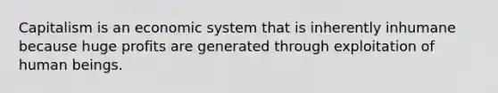 Capitalism is an economic system that is inherently inhumane because huge profits are generated through exploitation of human beings.