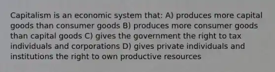 Capitalism is an economic system that: A) produces more capital goods than consumer goods B) produces more consumer goods than capital goods C) gives the government the right to tax individuals and corporations D) gives private individuals and institutions the right to own productive resources