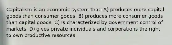 Capitalism is an economic system that: A) produces more capital goods than consumer goods. B) produces more consumer goods than capital goods. C) is characterized by government control of markets. D) gives private individuals and corporations the right to own productive resources.