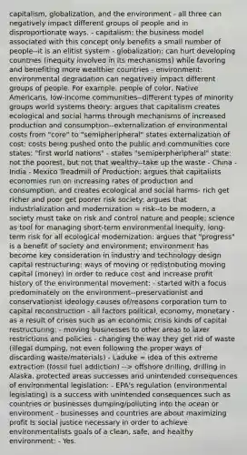 capitalism, globalization, and the environment - all three can negatively impact different groups of people and in disproportionate ways. - capitalism: the business model associated with this concept only benefits a small number of people--it is an elitist system - globalization: can hurt developing countries (inequity involved in its mechanisms) while favoring and benefiting more wealthier countries - environment: environmental degradation can negatively impact different groups of people. For example, people of color, Native Americans, low-income communities--different types of minority groups world systems theory: argues that capitalism creates ecological and social harms through mechanisms of increased production and consumption--externalization of environmental costs from "core" to "semipheripheral" states externalization of cost: costs being pushed onto the public and communities core states: "first world nations" - states "semiperpheripheral" state: not the poorest, but not that wealthy--take up the waste - China - India - Mexico Treadmill of Production: argues that capitalists economies run on increasing rates of production and consumption, and creates ecological and social harms- rich get richer and poor get poorer risk society: argues that industrialization and modernization = risk--to be modern, a society must take on risk and control nature and people; science as tool for managing short-term environmental inequity, long-term risk for all ecological modernization: argues that "progress" is a benefit of society and environment; environment has become key consideration in industry and technology design capital restructuring: ways of moving or redistributing moving capital (money) in order to reduce cost and increase profit history of the environmental movement: - started with a focus predominately on the environment--preservationist and conservationist ideology causes of/reasons corporation turn to capital reconstruction - all factors political, economy, monetary - as a result of crises such as an economic crisis kinds of capital restructuring: - moving businesses to other areas to laxer restrictions and policies - changing the way they get rid of waste (illegal dumping, not even following the proper ways of discarding waste/materials) - Laduke = idea of this extreme extraction (fossil fuel addiction) --> offshore drilling, drilling in Alaska, protected areas successes and unintended consequences of environmental legislation: - EPA's regulation (environmental legislating) is a success with unintended consequences such as countries or businesses dumping/polluting into the ocean or environment - businesses and countries are about maximizing profit Is social justice necessary in order to achieve environmentalists goals of a clean, safe, and healthy environment: - Yes.