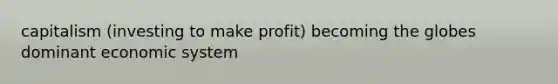 capitalism (investing to make profit) becoming the globes dominant economic system