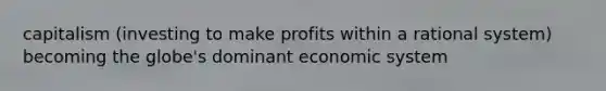 capitalism (investing to make profits within a rational system) becoming the globe's dominant economic system