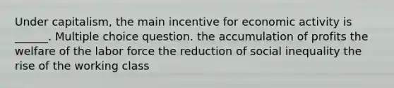 Under capitalism, the main incentive for economic activity is ______. Multiple choice question. the accumulation of profits the welfare of the labor force the reduction of social inequality the rise of the working class