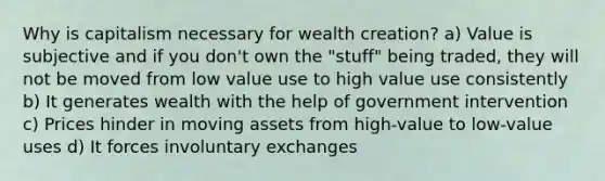 Why is capitalism necessary for wealth creation? a) Value is subjective and if you don't own the "stuff" being traded, they will not be moved from low value use to high value use consistently b) It generates wealth with the help of government intervention c) Prices hinder in moving assets from high-value to low-value uses d) It forces involuntary exchanges