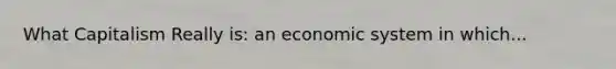 What Capitalism Really is: an economic system in which...