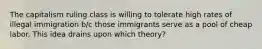 The capitalism ruling class is willing to tolerate high rates of illegal immigration b/c those immigrants serve as a pool of cheap labor. This idea drains upon which theory?