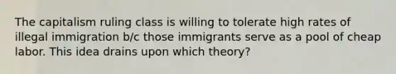 The capitalism ruling class is willing to tolerate high rates of illegal immigration b/c those immigrants serve as a pool of cheap labor. This idea drains upon which theory?