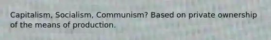 Capitalism, Socialism, Communism? Based on private ownership of the means of production.