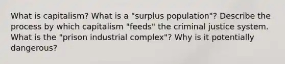 What is capitalism? What is a "surplus population"? Describe the process by which capitalism "feeds" the criminal justice system. What is the "prison industrial complex"? Why is it potentially dangerous?