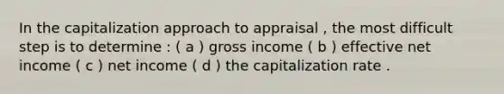 In the capitalization approach to appraisal , the most difficult step is to determine : ( a ) gross income ( b ) effective net income ( c ) net income ( d ) the capitalization rate .