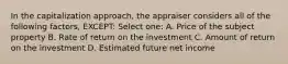 In the capitalization approach, the appraiser considers all of the following factors, EXCEPT: Select one: A. Price of the subject property B. Rate of return on the investment C. Amount of return on the investment D. Estimated future net income