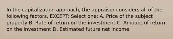 In the capitalization approach, the appraiser considers all of the following factors, EXCEPT: Select one: A. Price of the subject property B. Rate of return on the investment C. Amount of return on the investment D. Estimated future net income