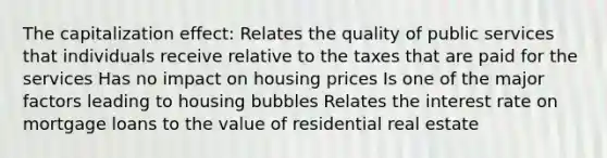 The capitalization effect: Relates the quality of public services that individuals receive relative to the taxes that are paid for the services Has no impact on housing prices Is one of the major factors leading to housing bubbles Relates the interest rate on mortgage loans to the value of residential real estate