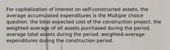 For capitalization of interest on self-constructed assets, the average accumulated expenditures is the Multiple choice question. the total expected cost of the construction project. the <a href='https://www.questionai.com/knowledge/koL1NUNNcJ-weighted-average' class='anchor-knowledge'>weighted average</a> of all assets purchased during the period. average total assets during the period. weighted-average expenditures during the construction period.