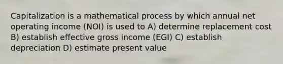 Capitalization is a mathematical process by which annual net operating income (NOI) is used to A) determine replacement cost B) establish effective gross income (EGI) C) establish depreciation D) estimate present value