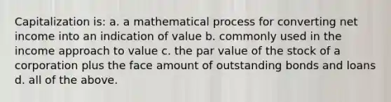 Capitalization is: a. a mathematical process for converting net income into an indication of value b. commonly used in the income approach to value c. the par value of the stock of a corporation plus the face amount of outstanding bonds and loans d. all of the above.