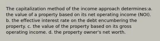 The capitalization method of the income approach determines:a. the value of a property based on its net operating income (NOI). b. the effective interest rate on the debt encumbering the property. c. the value of the property based on its gross operating income. d. the property owner's net worth.