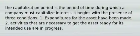 the capitalization period is the period of time during which a company must capitalize interest. it begins with the presence of three conditions: 1. Expenditures for the asset have been made. 2. activities that are necessary to get the asset ready for its intended use are in progress.