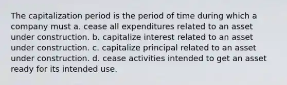 The capitalization period is the period of time during which a company must a. cease all expenditures related to an asset under construction. b. capitalize interest related to an asset under construction. c. capitalize principal related to an asset under construction. d. cease activities intended to get an asset ready for its intended use.