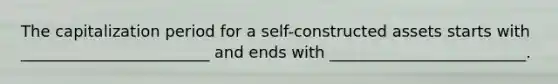 The capitalization period for a self-constructed assets starts with ________________________ and ends with _________________________.