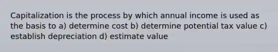 Capitalization is the process by which annual income is used as the basis to a) determine cost b) determine potential tax value c) establish depreciation d) estimate value