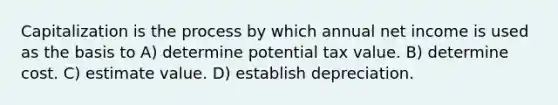 Capitalization is the process by which annual net income is used as the basis to A) determine potential tax value. B) determine cost. C) estimate value. D) establish depreciation.